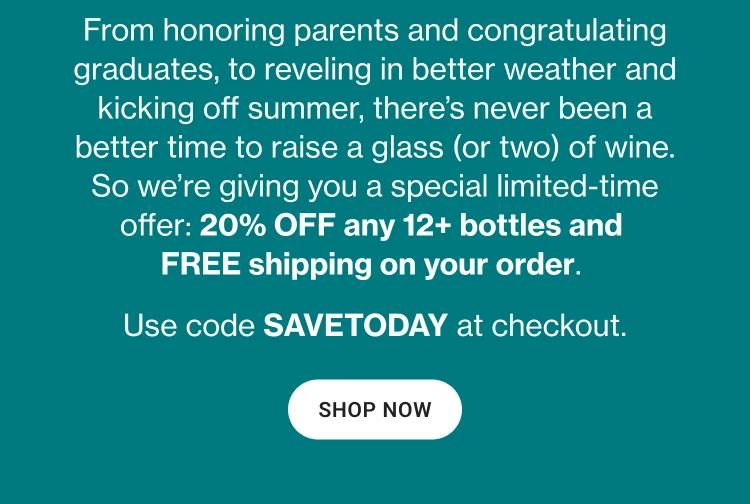 From honoring parents and congratulating graduates, to reveling in better weather and kicking off summer, there's never been a better time to raise a glass (or two) of wine. So we're giving you a special limited-time offer: 20% OFF any 12+ bottles and FREE shipping on your order. Use code SAVETODAY at checkout. || SHOP NOW