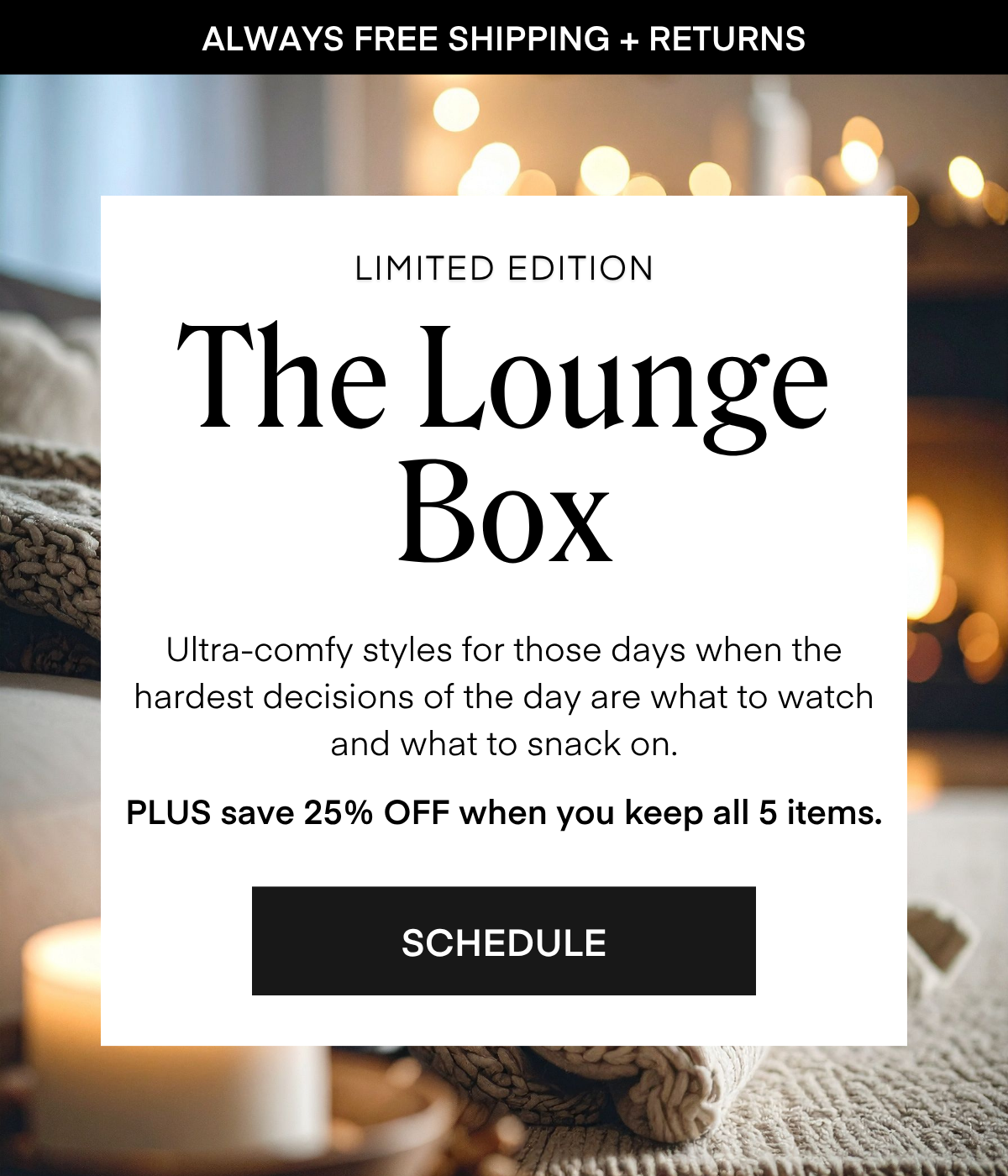 ALWAYS FREE SHIPPING + RETURNS
LIMITED EDITION
The Lounge
Box
Ultra-comfy styles for those days when the hardest decisions of the day are what to watch and what to snack on.
PLUS save 25% OFF when you keep all 5 items.
SCHEDULE
