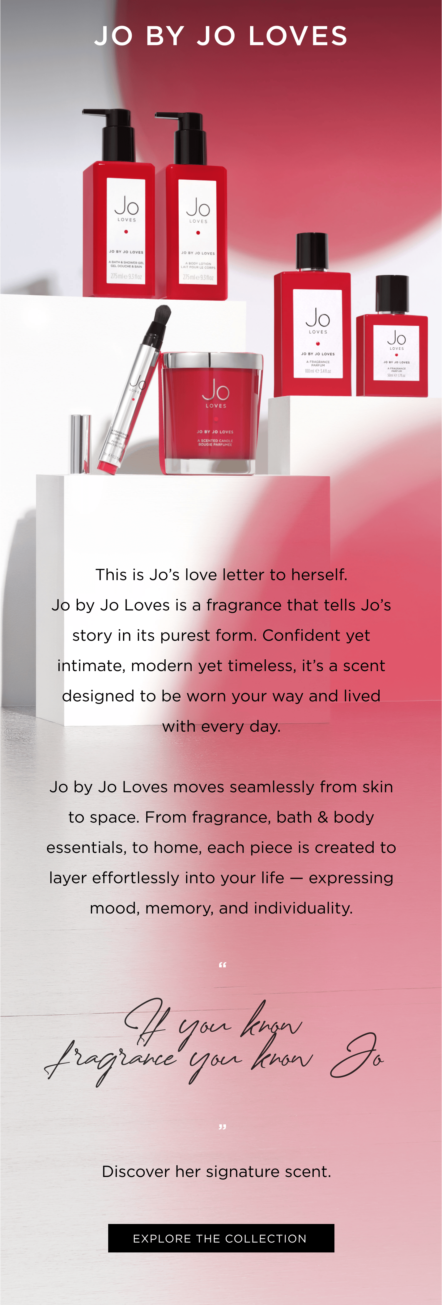 This is Jo’s love letter to herself. Jo by Jo Loves is a fragrance that tells Jo’s story in its purest form. Confident yet intimate, modern yet timeless, it’s a scent designed to be worn your way and lived with every day. Jo by Jo Loves moves seamlessly from skin to space. From fragrance, bath & body essentials, to home, each piece is created to layer effortlessly into your life — expressing mood, memory, and individuality. “ If you know fragrance you know Jo”   Discover her signature scent.  
