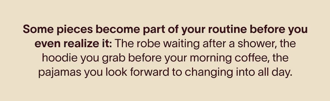 Some pieces become part of your routine before you even realize it:&nbsp; The robe waiting after a shower, the hoodie you grab before your morning coffee, the pajamas you look forward to changing into all day.