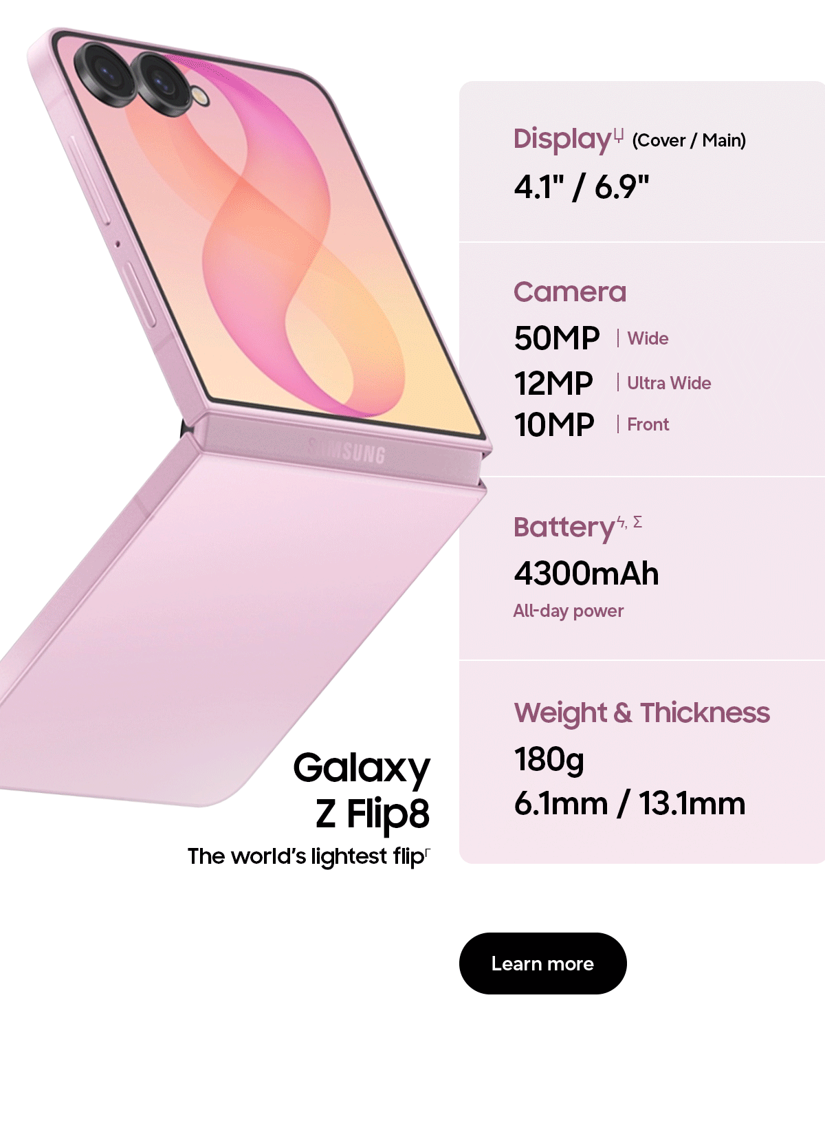 DisplayЏ (Cover / Main) - 4.1" / 6.9" - Camera - 50MP | Wide - 12MP | Ultra Wide - 10MP | Front - Batteryϟ, &Sigma; - 4300mAh - All-day power - Weight & Thickness - 180g - 6.1mm / 13.1mm - Galaxy Z Flip8 - The world&rsquo;s lightest flip&Gamma; - Learn more