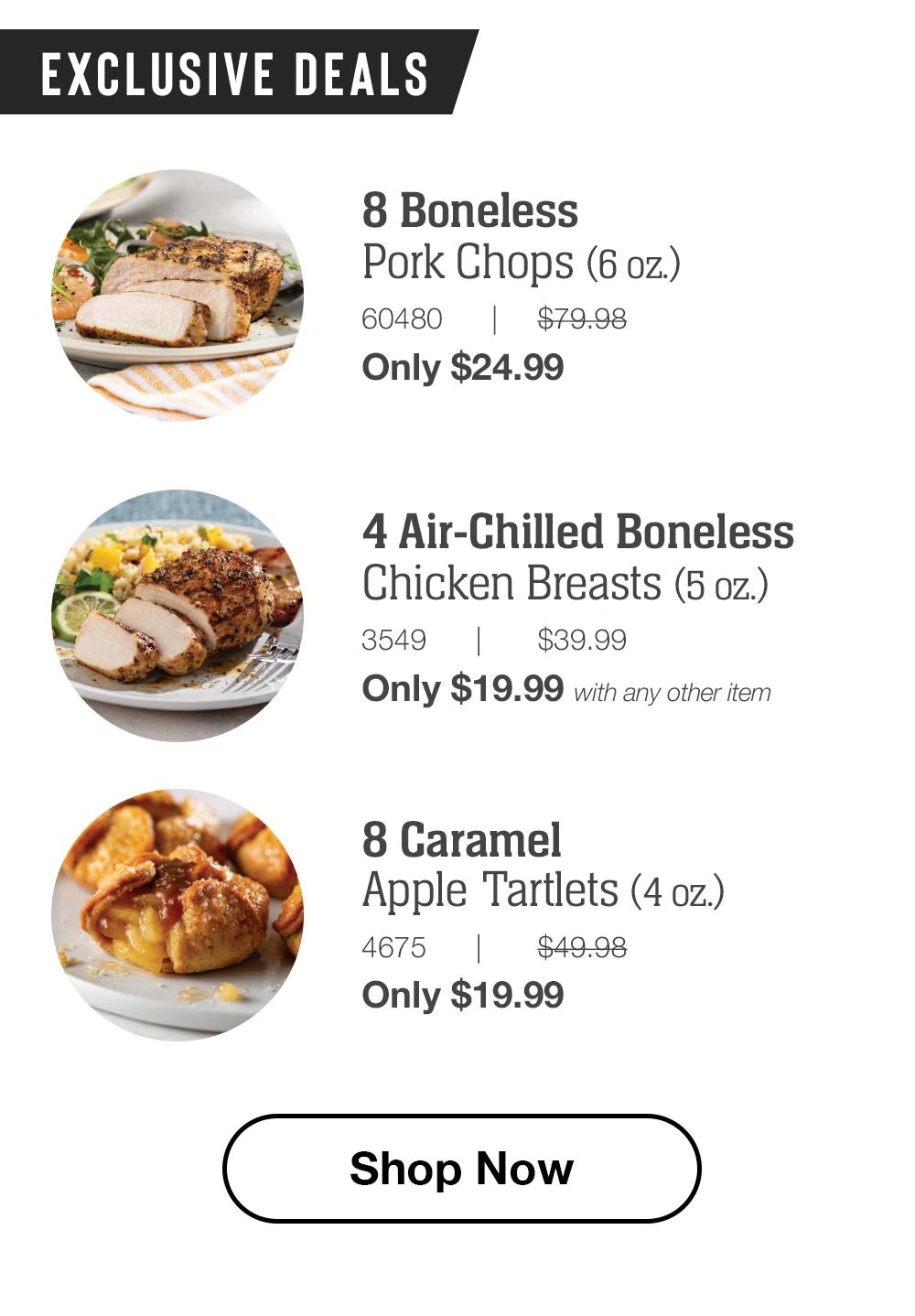 EXCLUSIVE DEALS | 8 Boneless Pork Chops (6 oz.) - 60480 | $79.98 Only $24.99 | 4 Air-Chilled Boneless Chicken Breasts (5 oz.) - 3549 $39.99 Only $19.99 with any other item | 8 Caramel Apple Tartlets (4 oz.) - 4675 $49.98 Only $19.99 || Shop Now