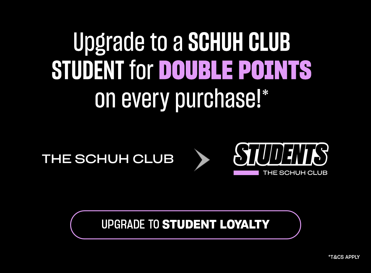 Upgrade to a SCHUH CLUB STUDENT for DOUBLE POINTS on every purchase!* 