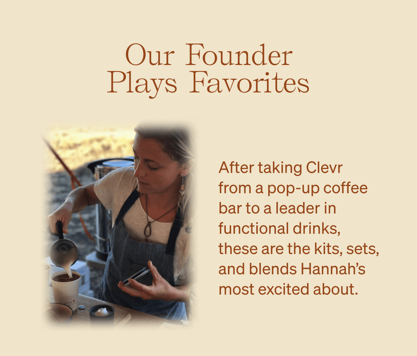 Our Founder Plays Favorites After taking Clevr from a pop-up coffee bar to a leader in functional drinks, these are the kits, sets, and blends Hannah’s most excited about.