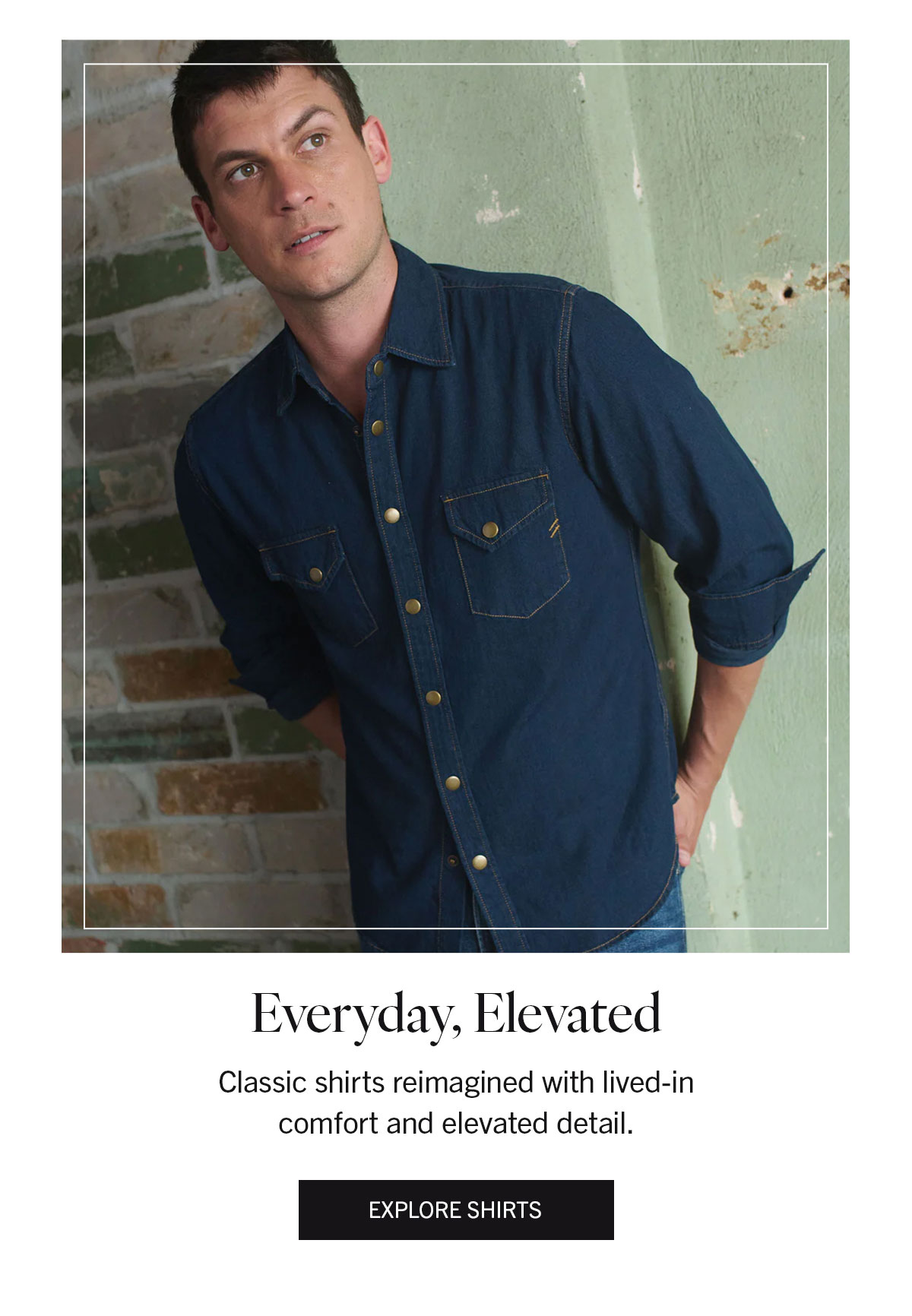 Everyday, Elevated | Classic shirts reimagined with lived-in comfort and elevated detail. | EXPLORE SHIRTS