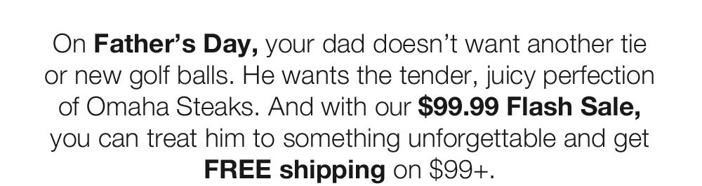 On Father's Day, your dad doesn't want another tie or new golf balls. He wants the tender, juicy perfection of Omaha Steaks. And with our $99.99 Flash Sale, you can treat him to something unforgettable and get FREE shipping on $99+.