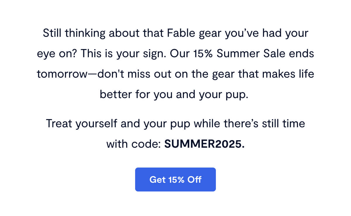 Still thinking about that Fable gear you’ve had your eye on? This is your sign. Our 15% Summer Sale ends tomorrow—don't miss out on the gear that makes life better for you and your pup.&nbsp; Treat yourself and your pup while there’s still time with code: SUMMER2025.