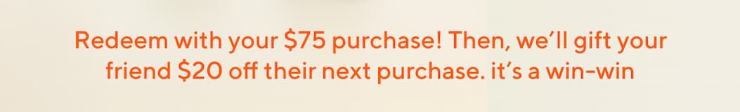 Redeem with your $75 purchase! Then, we'll gift your friend $20 off their next purchase. it's a win-win