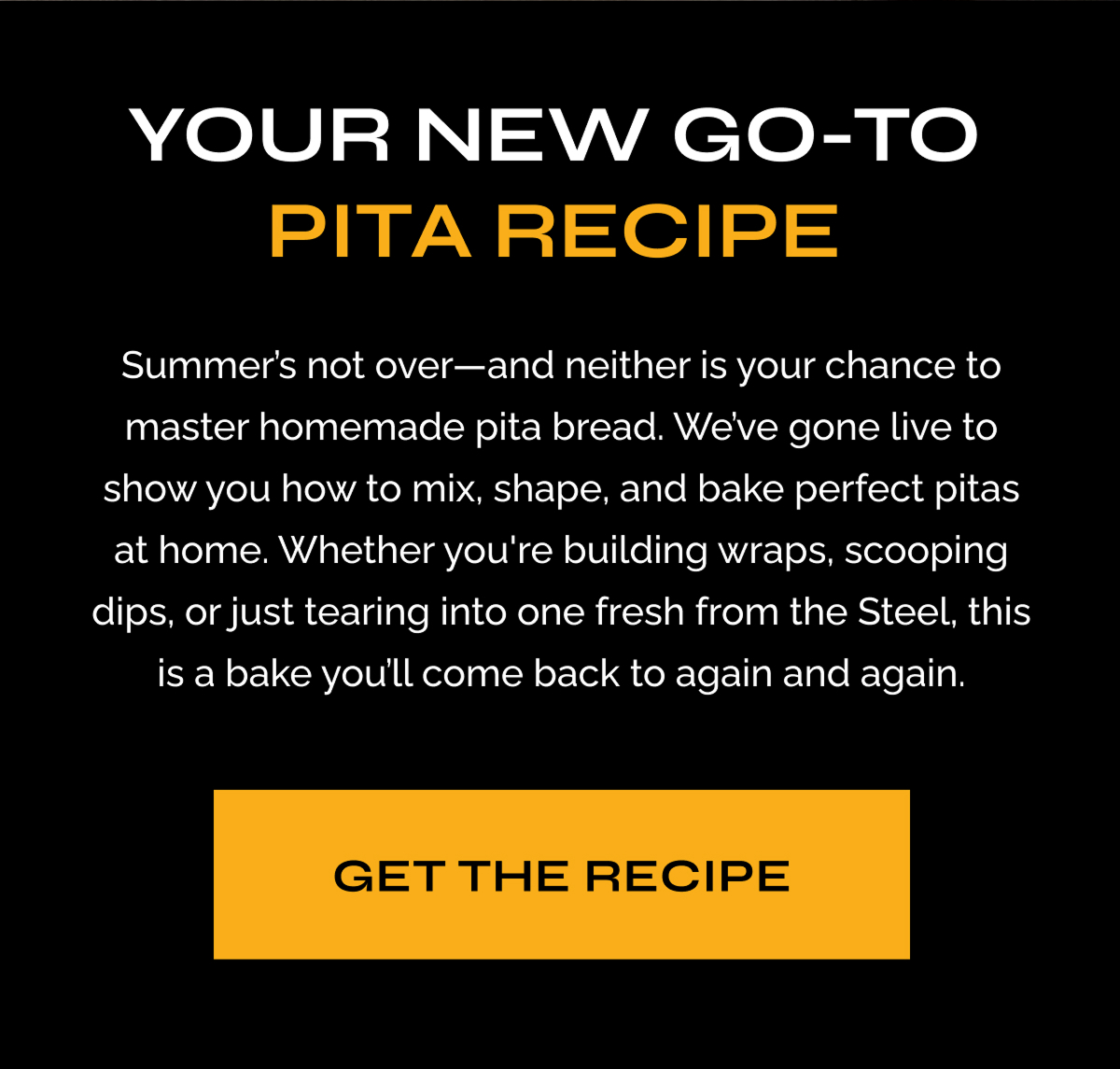 Your New Go-To Pita Recipe - Summer's not over--and neither is your chance to master homemade pita bread. We've gone live to show you how. to mix, shape, and bake perfect pitas at home. Whether you're building wraps, scooping dips, or just tearing into one fresh from the Steel, this is a bake you'll come back to again and again. GET THE RECIPE