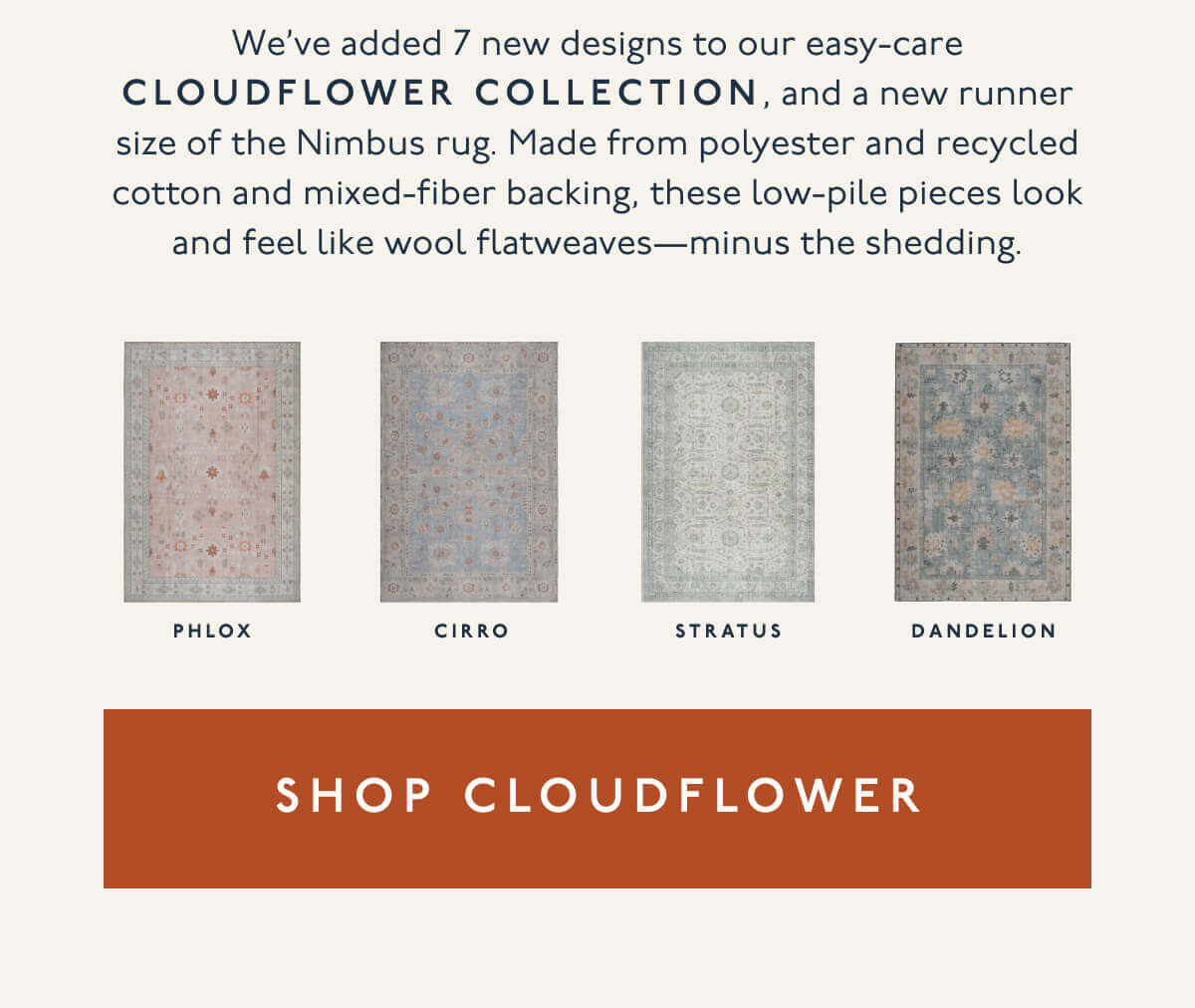 We’ve added 7 new designs to our easy-care Cloudflower Collection, and a new runner size of the Nimbus rug. Made from polyester and recycled cotton and mixed-fiber backing, these low-pile pieces look and feel like wool flatweaves—minus the shedding. | [ Shop Cloudflower ]