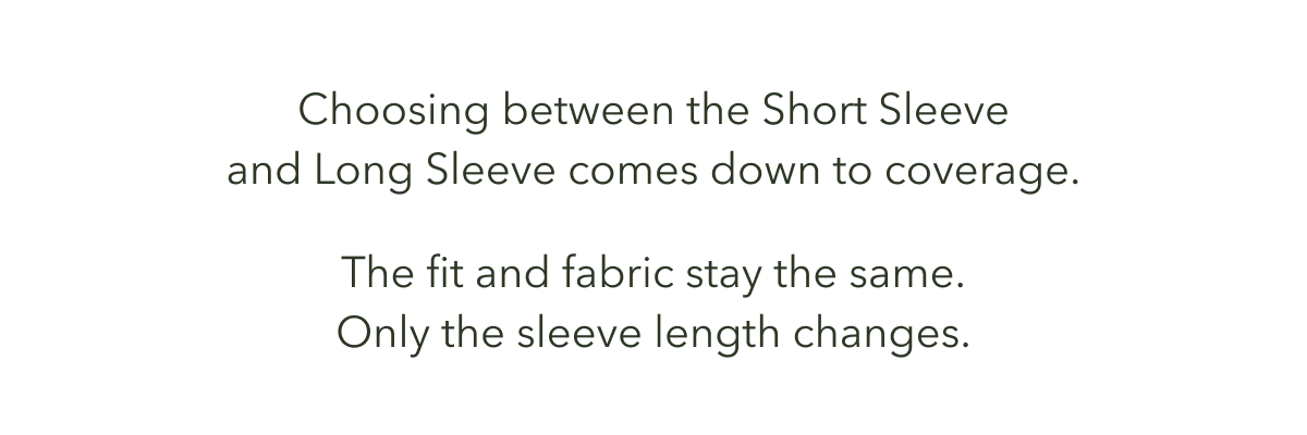 Choosing between the Short Sleeve and Long Sleeve comes down to coverage.  The fit and fabric stay the same. Only the sleeve length changes.