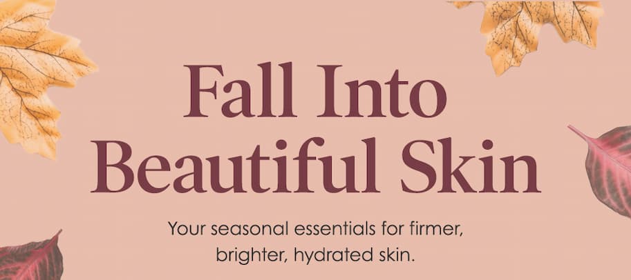 Fall Into Beautiful Skin - Your Seasonal essentials for firmer, brighter, hydrated skin. 