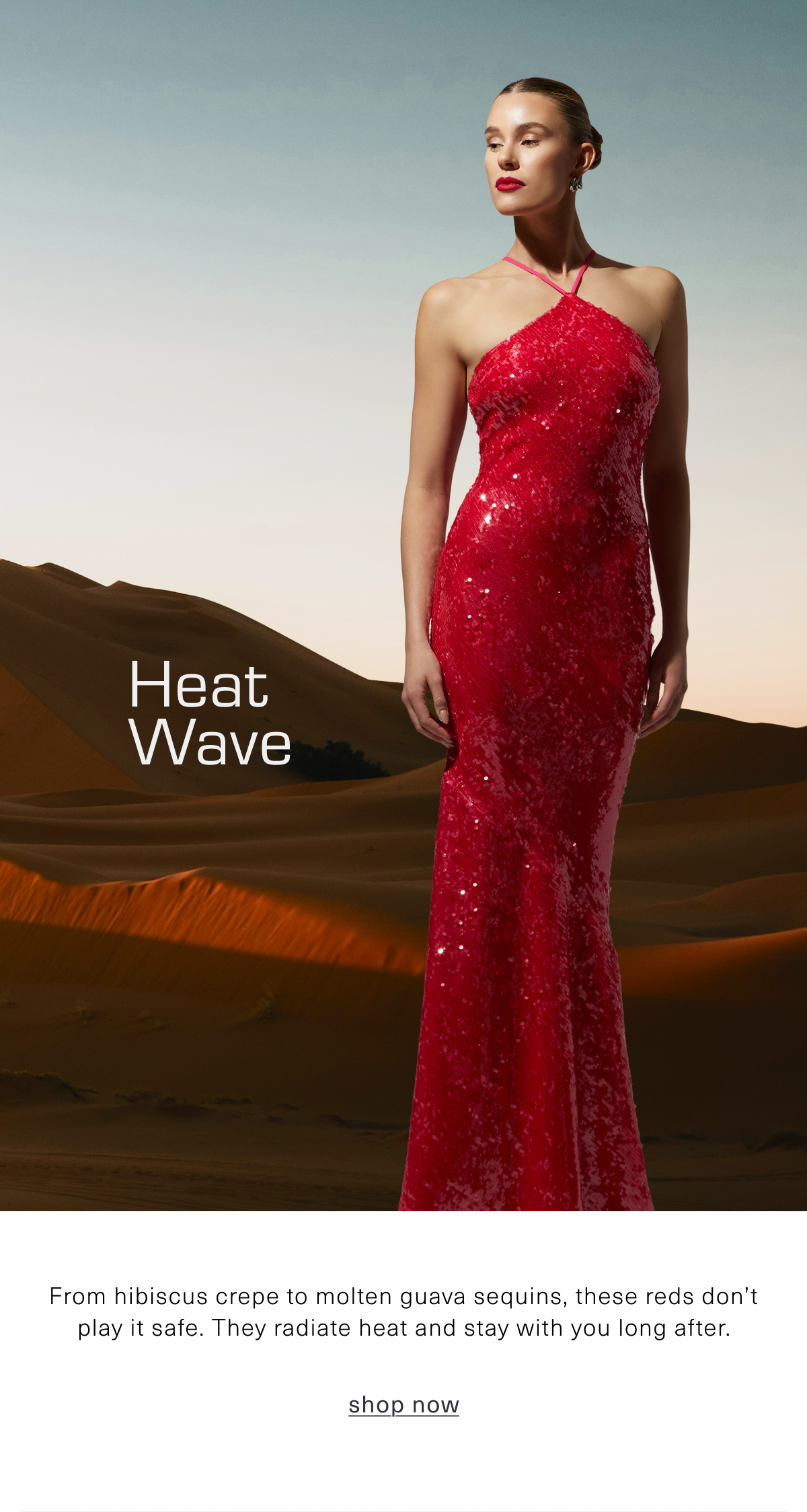 Heat Wave. From hibiscus crepe to molten guava sequins, these reds don’t play it safe. They radiate heat, hold the room, and stay with you long after. Shop the Color