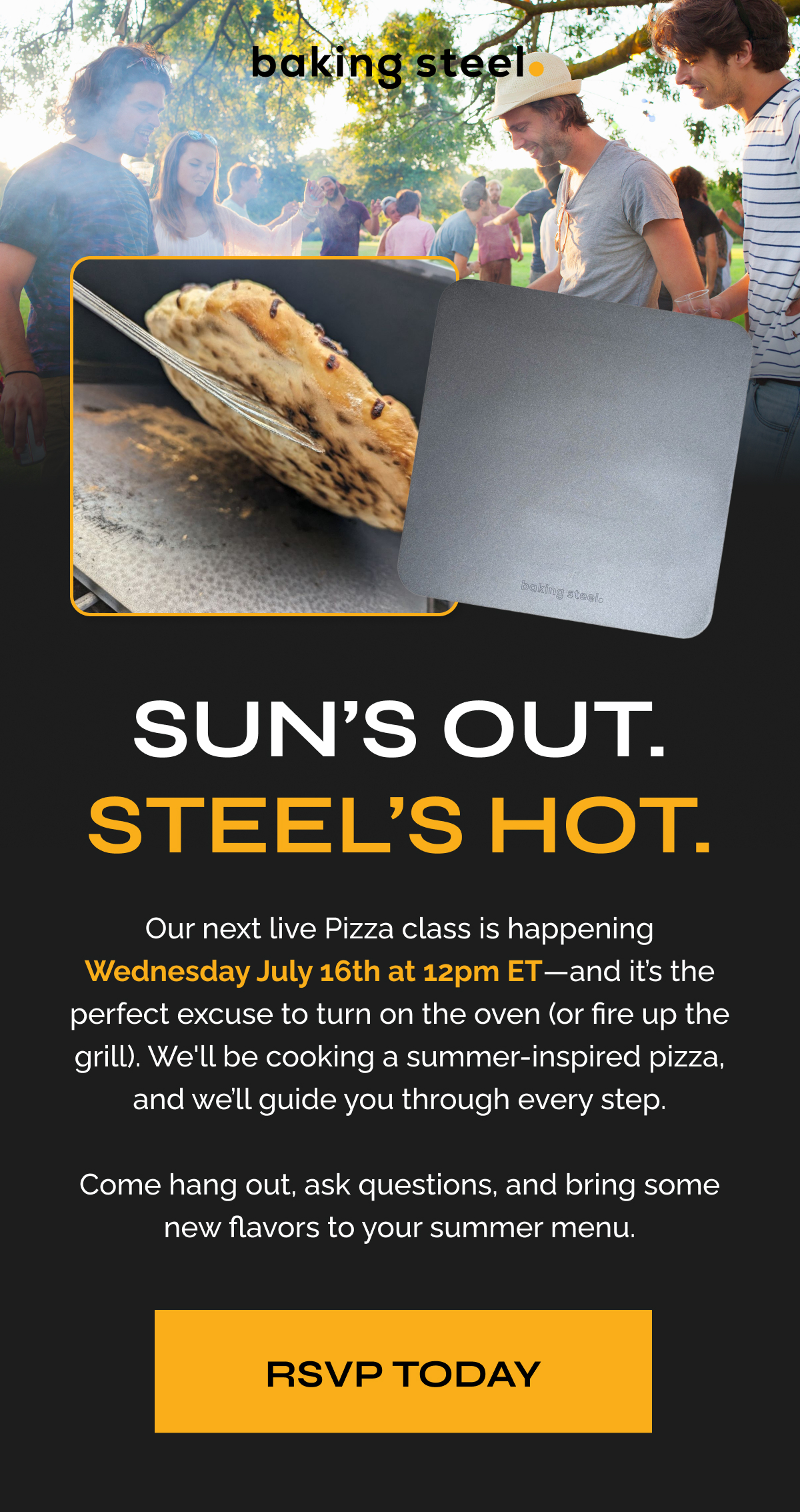 Sun’s Out. Steel’s Hot. "Our next live Pizza class is happening Wednesday July 16th at 12pm ET—and it’s the perfect excuse to turn on the oven (or fire up the grill). We'll be cooking a summer-inspired pizza, and we’ll guide you through every step.  Come hang out, ask questions, and bring some new flavors to your summer menu." RSVP TODAY