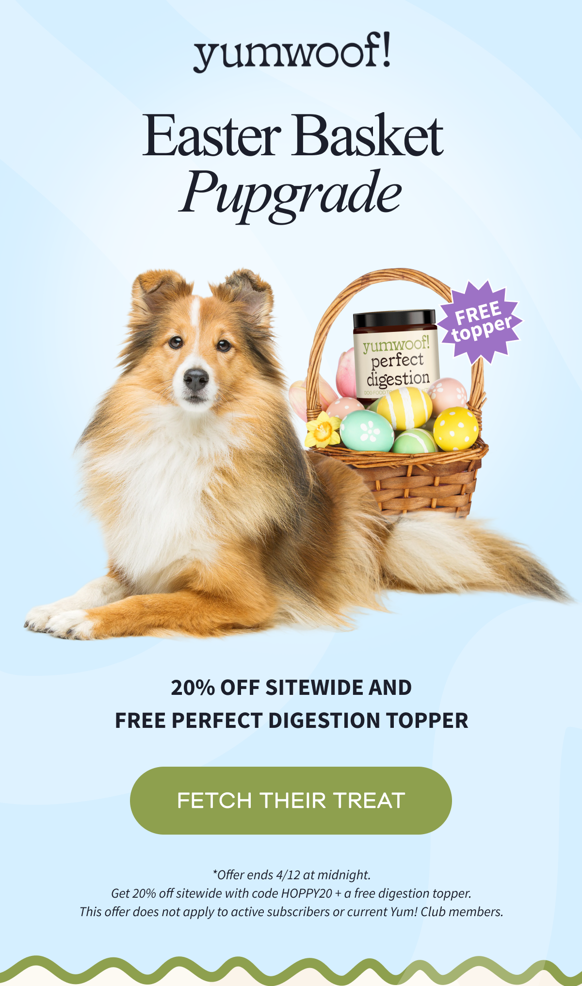 Yumwoof! | EASTER BASKET PUPGRADE | 20% OFF SITEWIDE AND FREE Perfect Digestion Topper | FETCH THEIR TREAT | *Offer ends 4/12 at midnight. | *Offer ends 4/12 at midnight. Get 20% off sitewide with code HOPPY20 + a free digestion topper. This offer does not apply to active subscribers or current Yum! Club members.