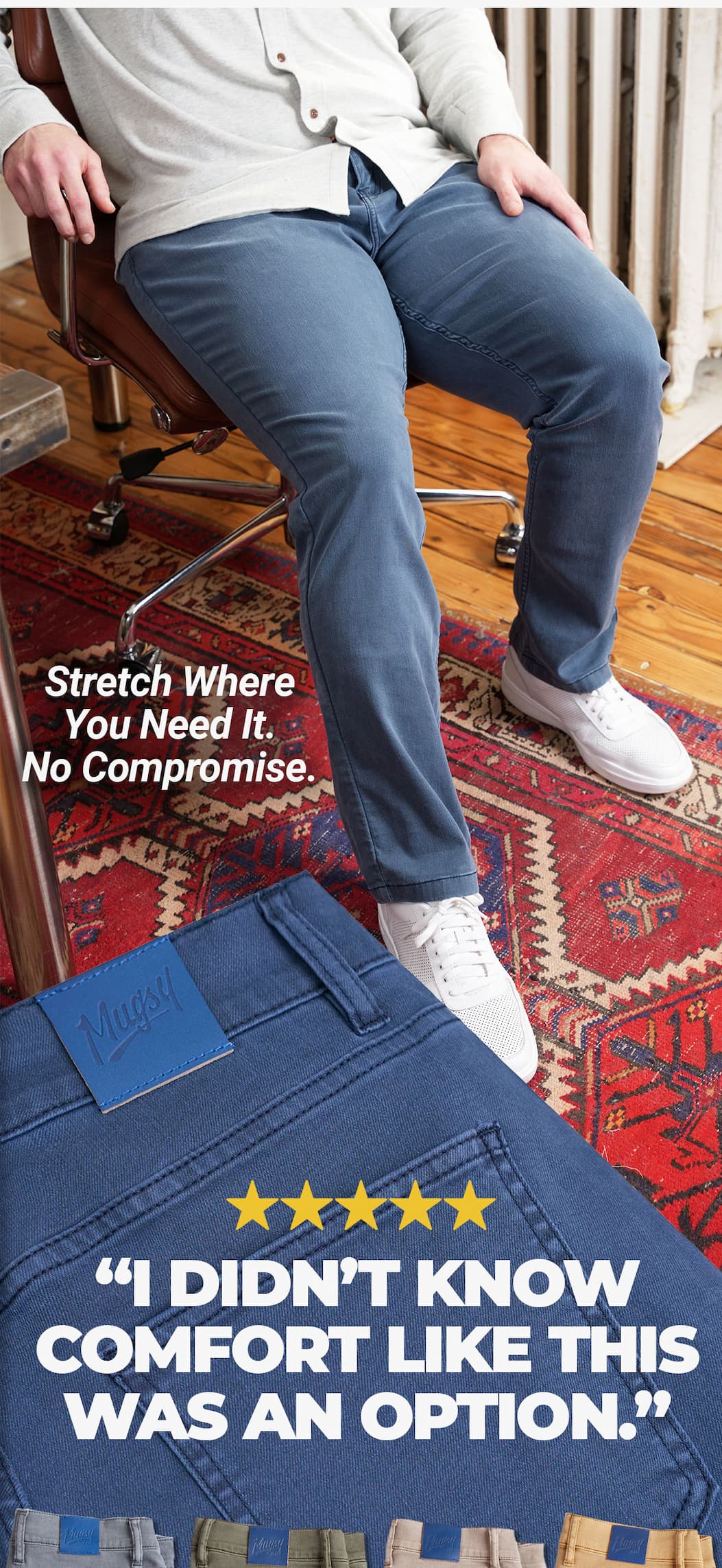 [image of guy with thicker thighs looking great in the Indigos] Stretch where you need it. No compromise. Review " I didn't know comfort like this was an option"