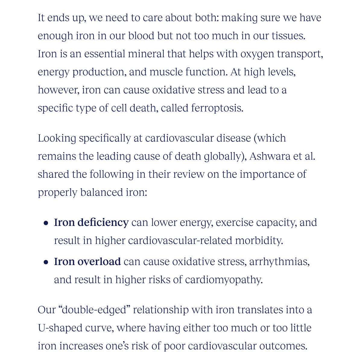 It ends up, we need to care about both: making sure we have enough iron in our blood, but not too much in our tissues. Iron is an essential mineral that helps with oxygen transport, energy production, and muscle function. At high levels, however, iron can cause oxidative stress and lead to a specific type of cell death, called ferroptosis.    Looking specifically at cardiovascular disease (which remains the leading cause of death globally), Awashra et al.’s review of the importance of properly balanced iron shared the following:  Iron deficiency can lower energy, exercise capacity, and result in higher cardiovascular-related morbidity Iron overload can cause oxidative stress, arrhythmias, and result in higher risks of cardiomyopathy  Our “double-edged” relationship with iron translates into a U-shaped curve, where having either too much or too little iron increases one’s risk of poor cardiovascular disease outcomes.