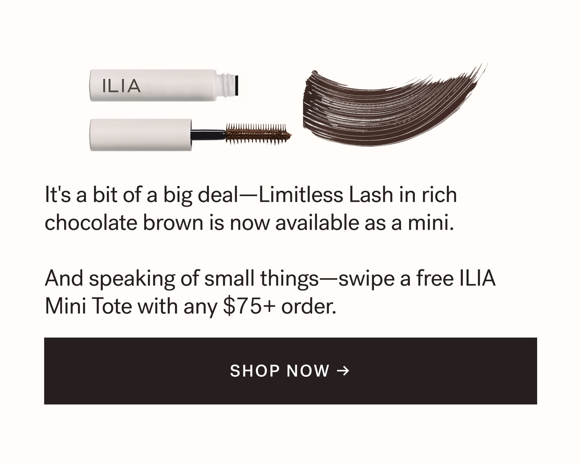 It's a bit of a big deal—Limitless Lash in rich chocolate brown is now available as a mini.  And speaking of small things—swipe a free ILIA Mini Tote with any $75+ order.  SHOP NOW →  arrow-right-long