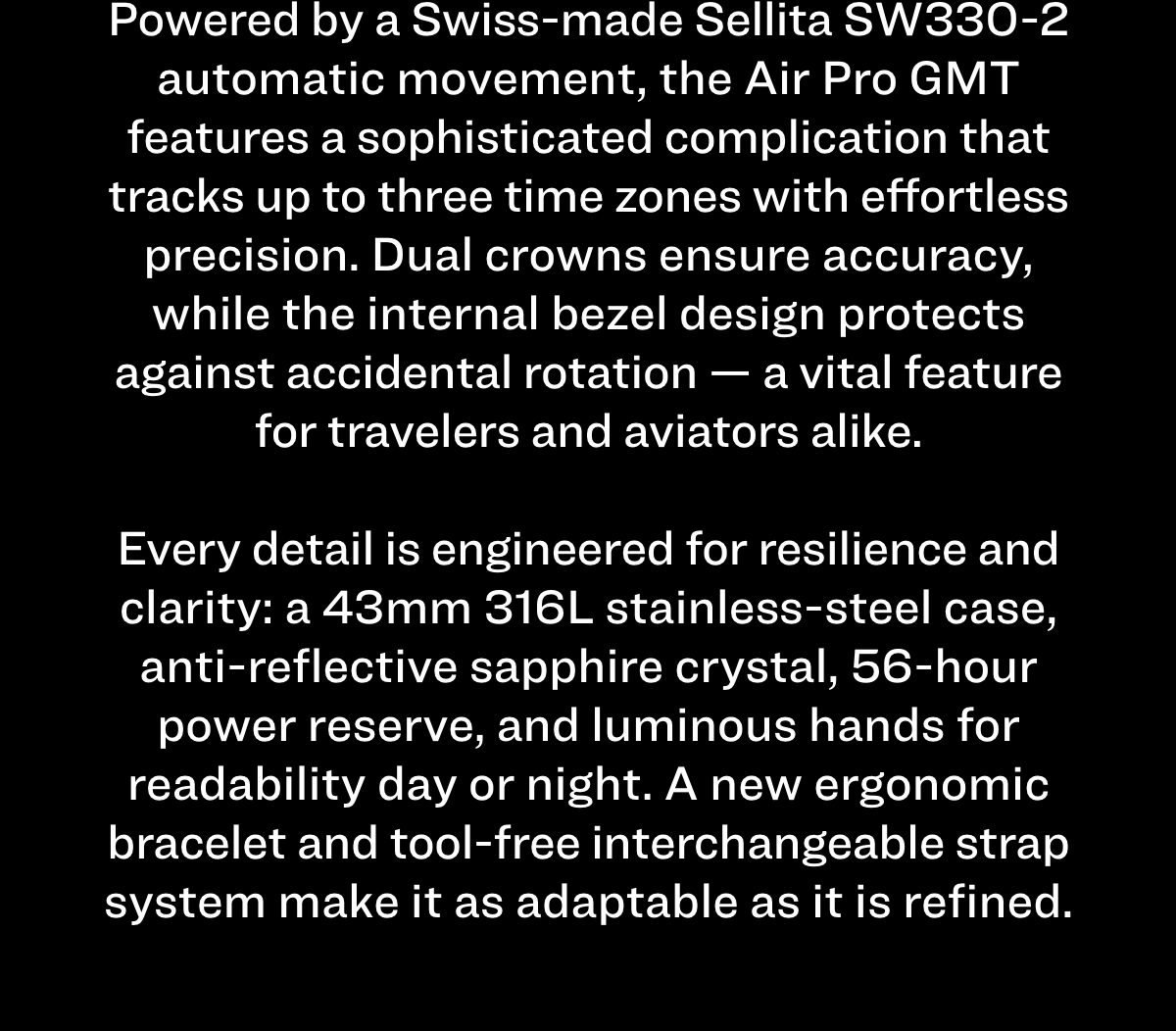 Powered by a Swiss-made Sellita SW330-2 automatic movement, the Air Pro GMT features a sophisticated complication that tracks up to three time zones with effortless precision. Dual crowns ensure accuracy, while the internal bezel design protects against accidental rotation — a vital feature for travelers and aviators alike. Every detail is engineered for resilience and clarity: a 43mm 316L stainless-steel case, anti-reflective sapphire crystal, 56-hour power reserve, and luminous hands for readability day or night. A new ergonomic bracelet and tool-free interchangeable strap system make it as adaptable as it is refined.
