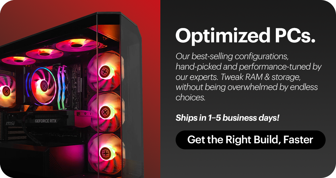 Optimized PCs - Our best-selling configurations, hand-picked and performance-tuned by our experts. Tweak RAM & storage, without being overwhelmed by endless choices.Ships in 1–5 business days!