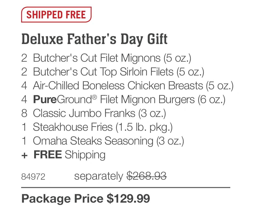 SHIPPED FREE
Deluxe Father's Day Gift
2 Butcher's Cut Filet Mignons (5 oz.)
2 Butcher's Cut Top Sirloin Filets (5 oz.)
4 Air-Chilled Boneless Chicken Breasts (5 oz.)
4 PureGround® Filet Mignon Burgers (6 oz.)
8 Classic Jumbo Franks (3 oz.)
1 Steakhouse Fries (1.5 Ib. pkg.)
1 Omaha Steaks Seasoning (3 oz.)
+ FREE Shipping
84972
separately $268.93
Package Price $129.99
