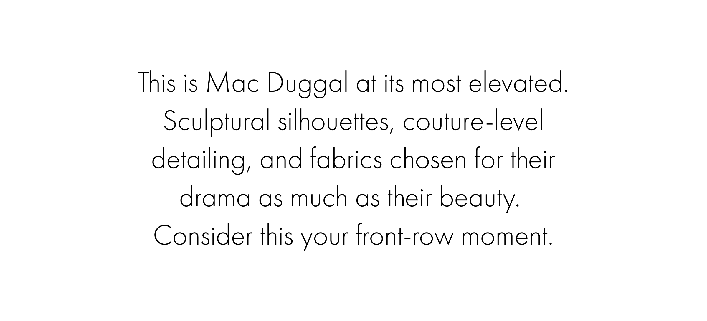 This is Mac Duggal at its most elevated. Sculptural silhouettes, couture-level detailing, and fabrics chosen for their drama as much as their beauty.&nbsp; Consider this your front-row moment.