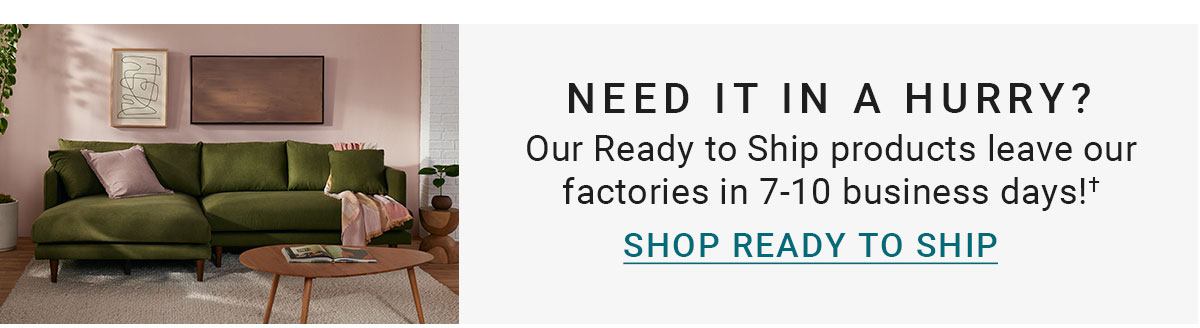 NEED IT IN A HURRY? | Our Ready to Ship products leave our factories in 7-10 business days!+ | SHOP READY TO SHIP