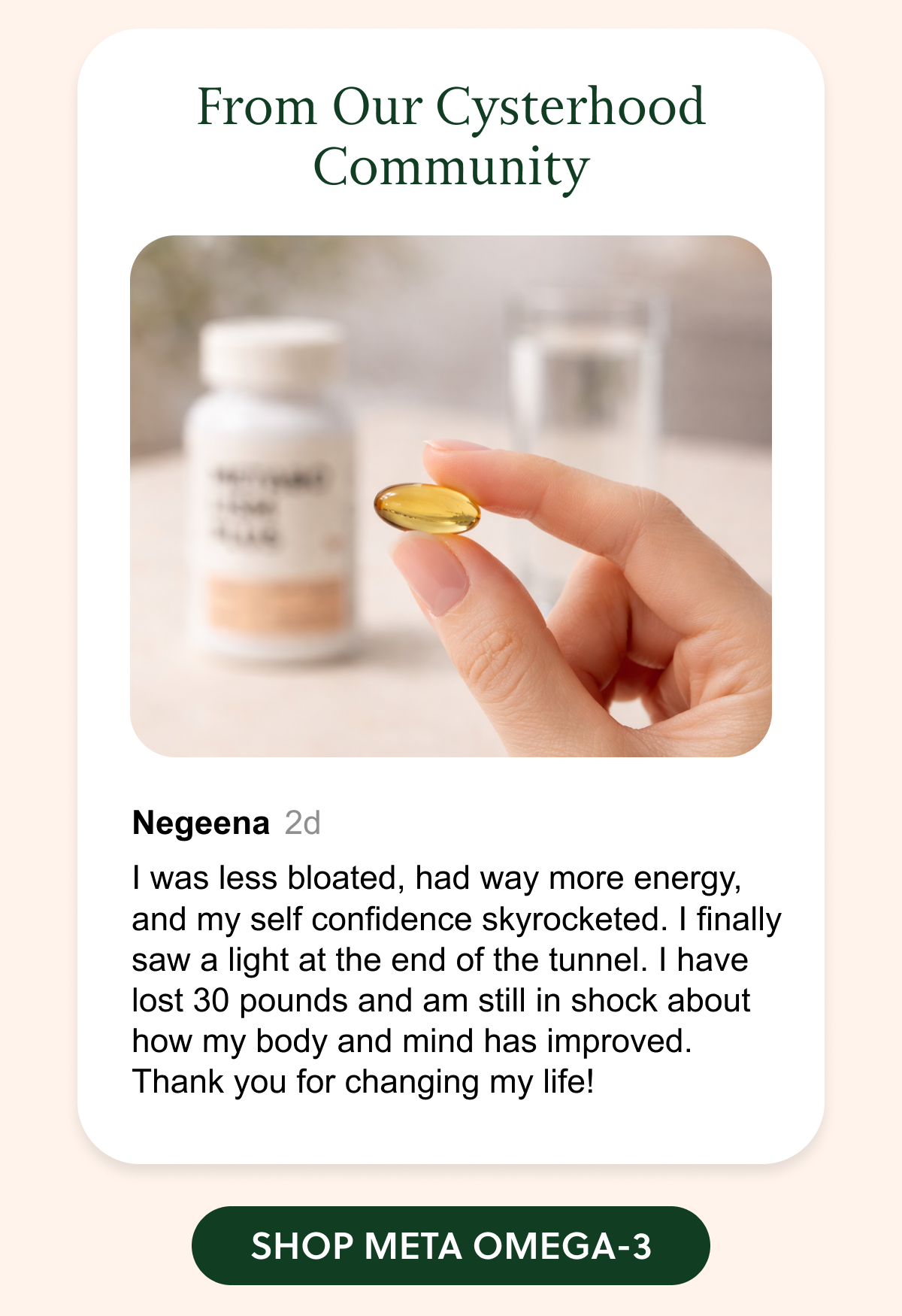 From Our Cysterhood Community: Negeena 2d I was less bloated, had way more energy, and my self confidence skyrocketed. I finally saw a light at the end of the tunnel. I have lost 30 pounds and am still in shock about how my body and mind has improved. Thank you for changing my life! SHOP META OMEGA-3