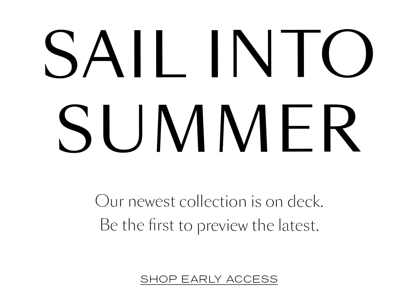 SAIL INTO SUMMER  Our newest collection is on deck. Be the first to preview the latest.&nbsp;  SHOP EARLY ACCESS
