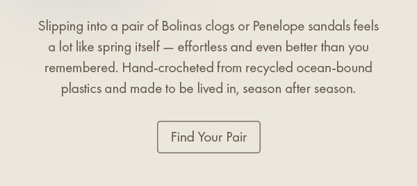 Slipping into a pair of Bolinas clogs or Penelope sandals feels a lot like spring itself — effortless and even better than you remembered. Hand-crocheted from recycled ocean-bound plastics and made to be lived in, season after season.  Find Your Pair