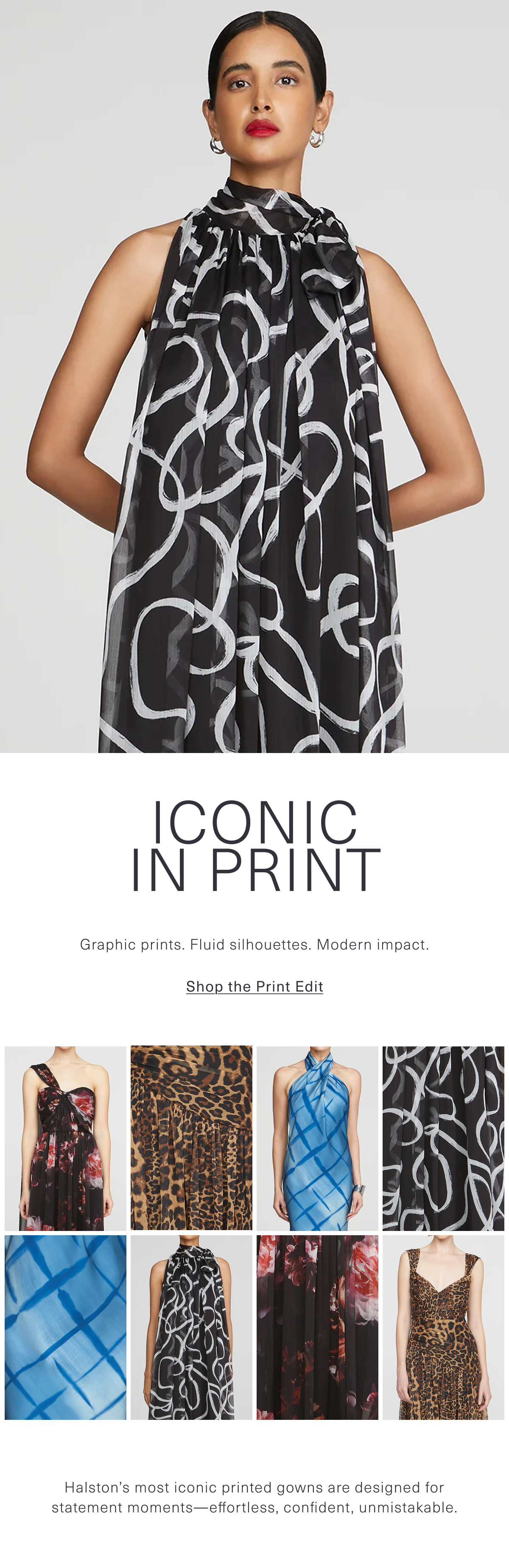 Iconic in Print | Graphic prints. Fluid silhouettes. Modern impact. Halston’s most iconic printed gowns are designed for statement moments—effortless, confident, unmistakable. Shop the Print Edit. 