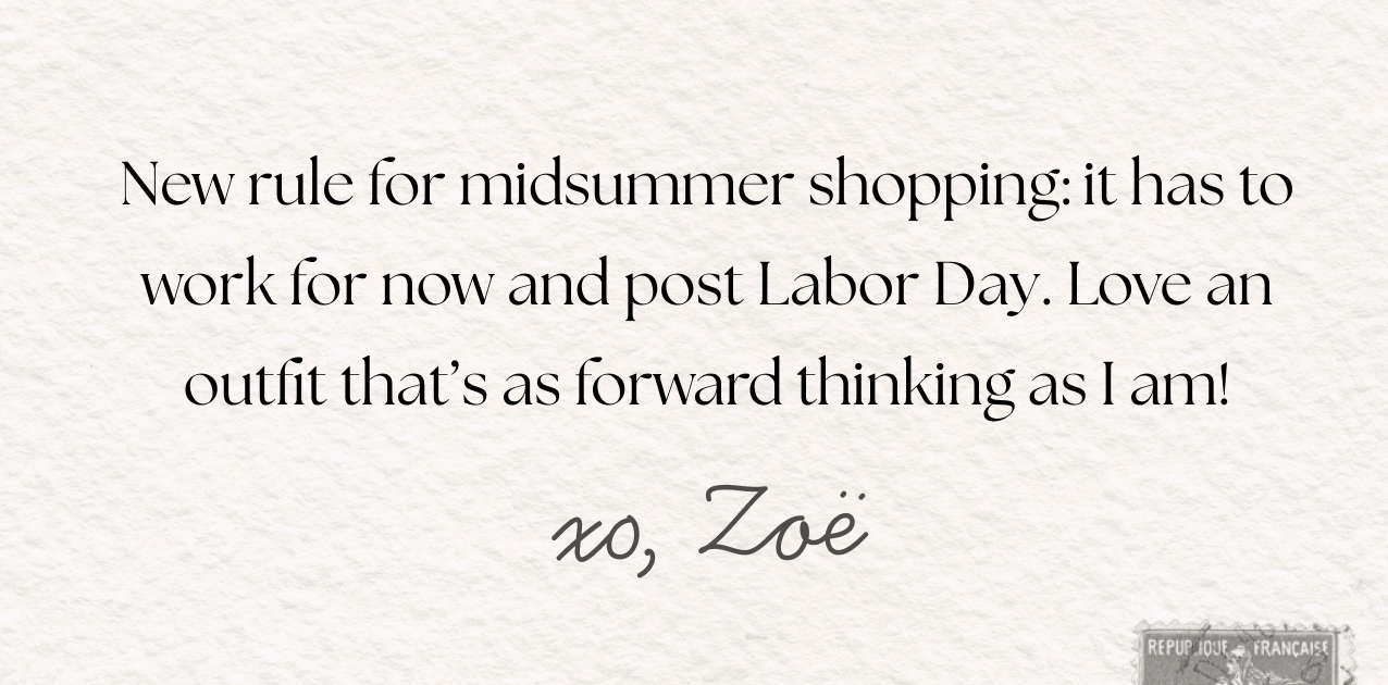 New rule for midsummer shopping: it has to work for now and post Labor Day. Love an outfit that's as forward thinking as I am! xo, Zoe.