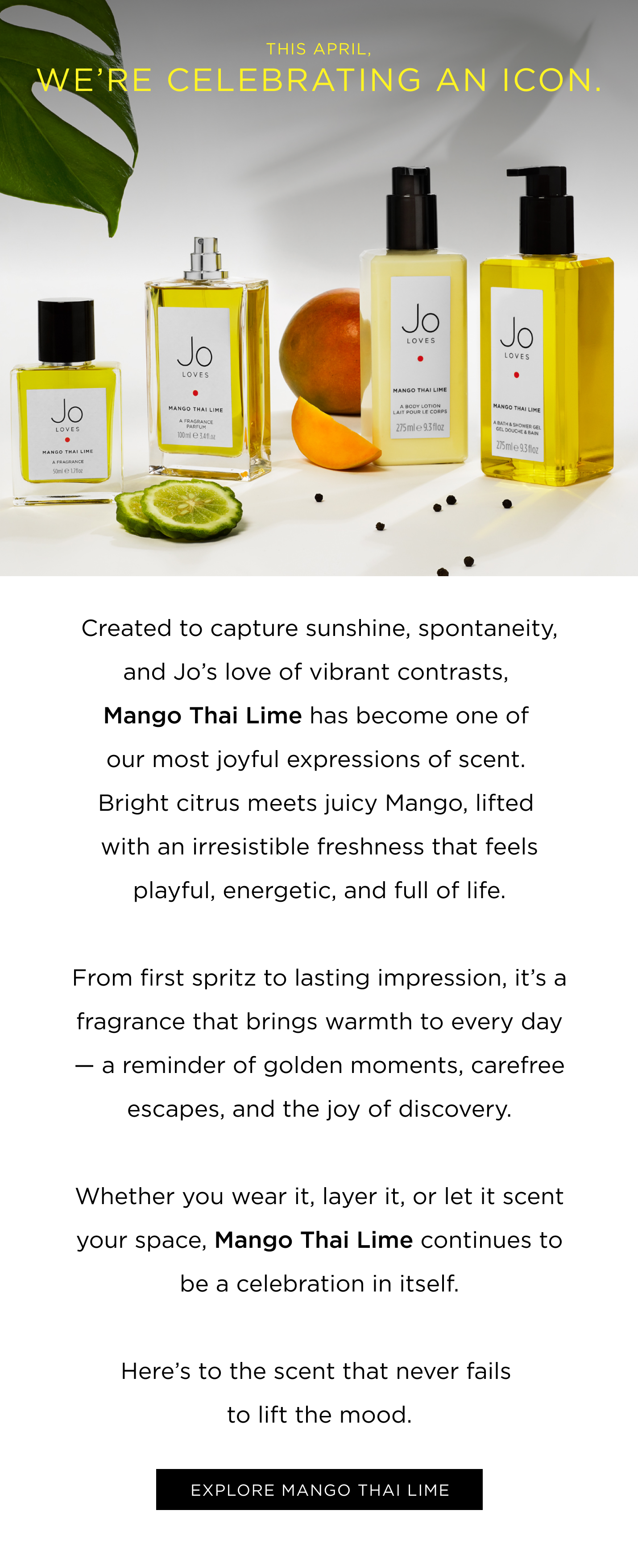 Created to capture sunshine, spontaneity, and Jo’s love of vibrant contrasts, Mango Thai Lime has become one of our most joyful expressions of scent. Bright citrus meets juicy mango, lifted with an irresistible freshness that feels playful, energetic, and full of life. From first spritz to lasting impression, it’s a fragrance that brings warmth to every day — a reminder of golden moments, carefree escapes, and the joy of discovery. Whether you wear it, layer it, or let it scent your space, Mango Thai Lime continues to be a celebration in itself. Here’s to the scent that never fails to lift the mood. EXPLORE MANGO THAI LIME