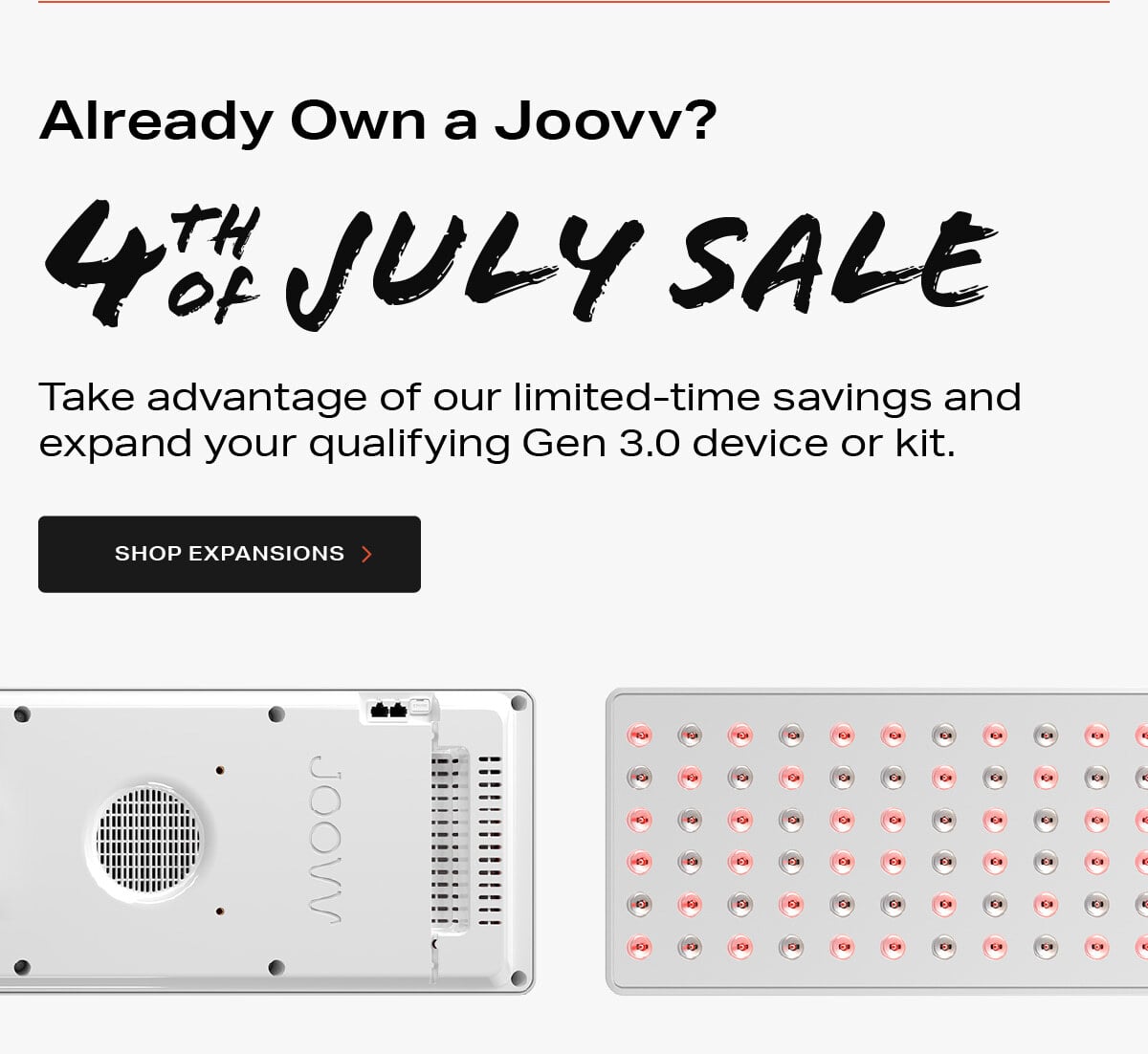 Already own a Joovv? Take advantage of our limited-time savings and expand your qualifying Gen 3.0 device or kit.