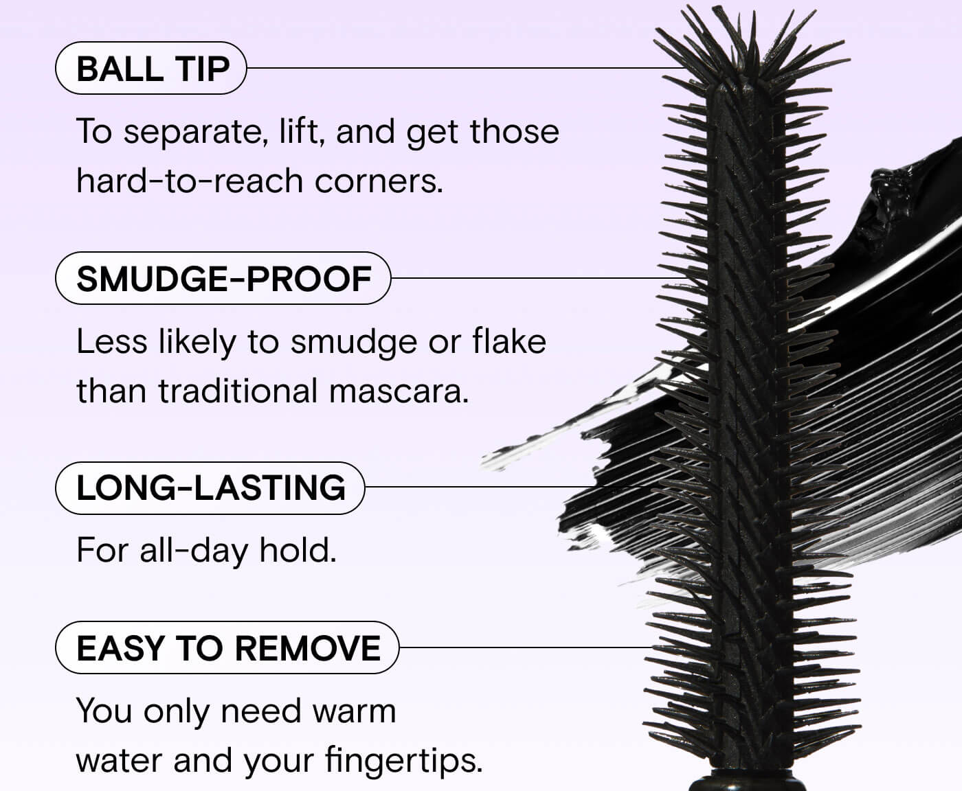 BALL TIP To separate, lift, and get those hard-to-reach corners. Smudge-proof less likely to smudge or flake than traditional mascara. Lomg-lasting. For all-day hold. Easy to Remove. You only need warm water and your fingertips. 
