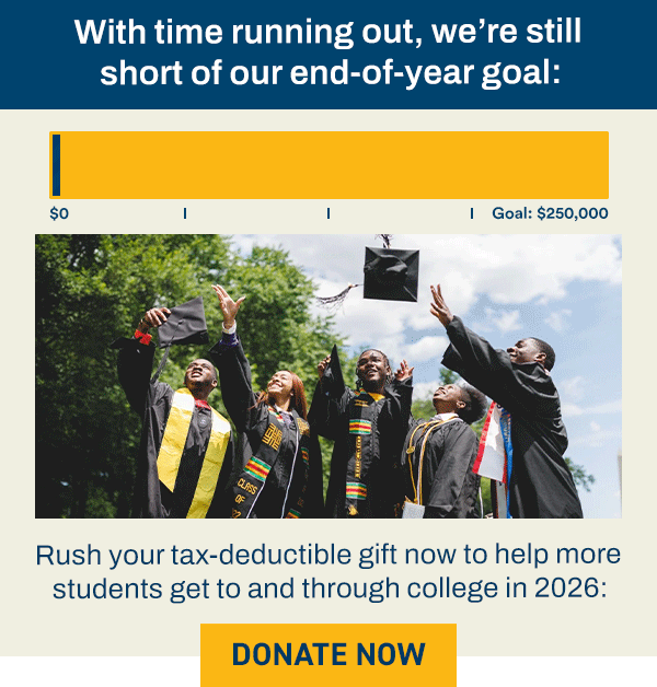 With time running out, we’re still short of our end-of-year goal: [PROGRESS BAR 70% TO $250,000 GOAL] Rush your tax-deductible gift now to help more students get to and through college in 2026: [DONATE NOW]