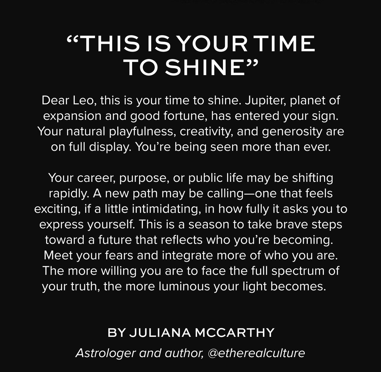 Dear Leo, this is your time to shine.&nbsp;Jupiter, planet of expansion and good fortune, has entered your sign. Your natural playfulness, creativity, and generosity are on full display.&nbsp;You’re&nbsp;being&nbsp;seen more than ever.&nbsp;&nbsp;&nbsp;Your career, purpose, or public life may be shifting rapidly.&nbsp;A new path may be calling—one that feels exciting, if a little intimidating, in how fully it asks you to express yourself.&nbsp;This is a season to take brave steps toward a future that reflects who&nbsp;you’re&nbsp;becoming. Meet y