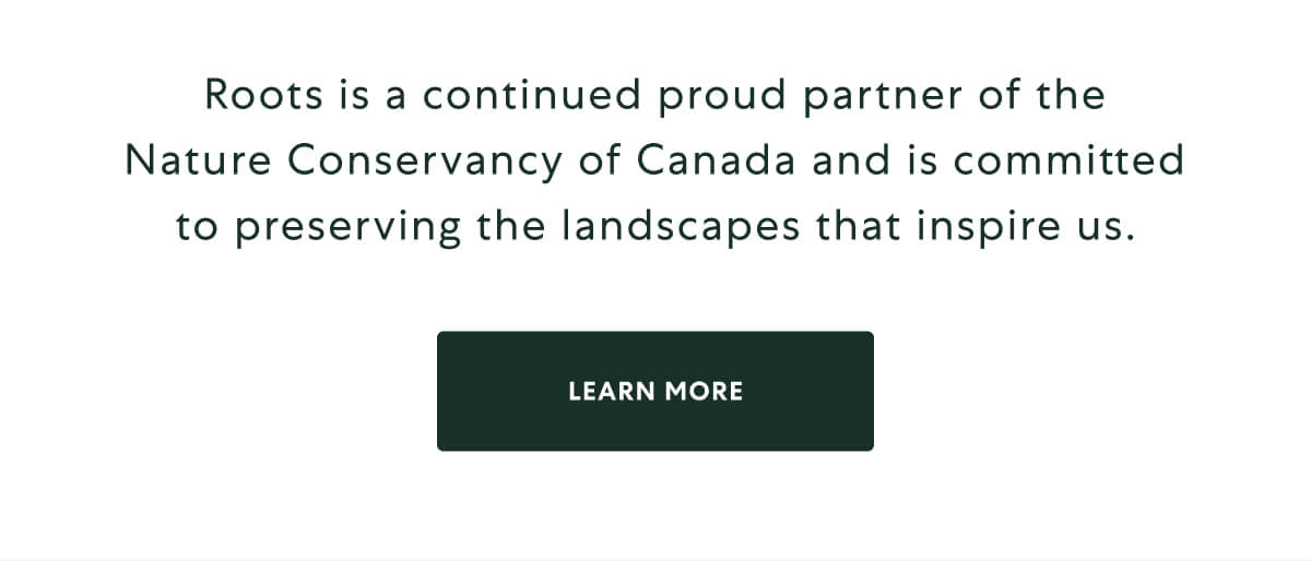 Roots is a continued proud partner of the Nature Conservancy of Canada and is committed to preserving the landscapes that inspire us. [LEARN MORE]