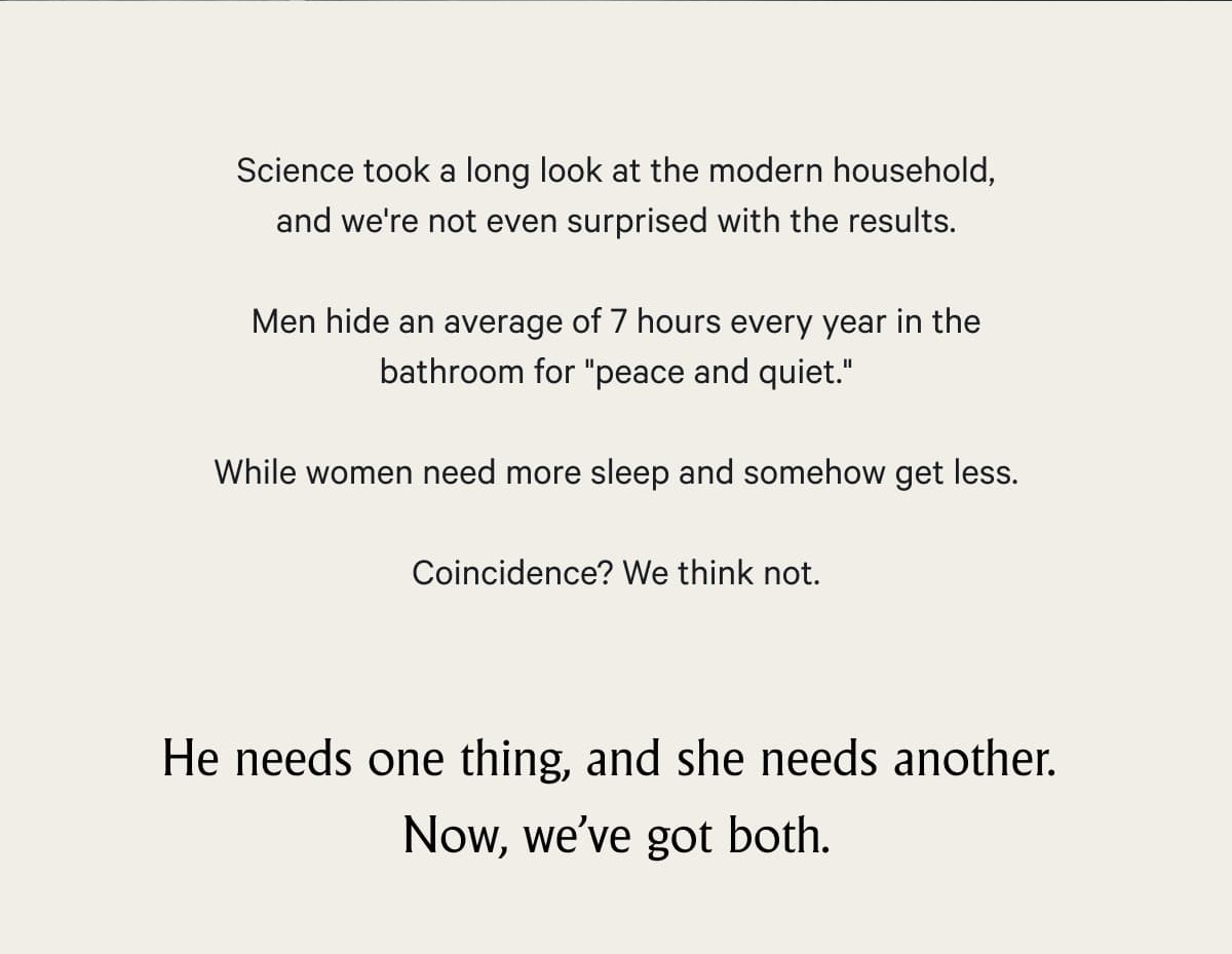 Science took a long look at the modern household, and we're not even surprised with the results.  Men hide an average of 7 hours every year in the bathroom for "peace and quiet."&nbsp; While women need more sleep and somehow get less.  Coincidence? We think not. He needs one thing, and she needs another.&nbsp; Now, we've got both.