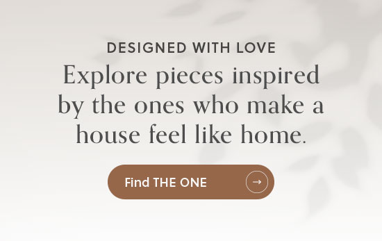 Designed with Love - Explore pieces inspired by the ones who make a house feel like home - Find the One