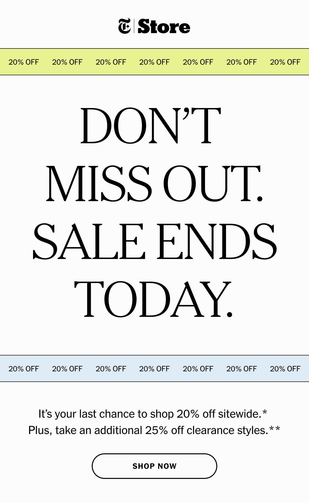 Don’t miss out. Sale ends today. It’s your last chance to shop 20% off sitewide.* Plus, take an additional 25% off clearance styles.** Shop now.
