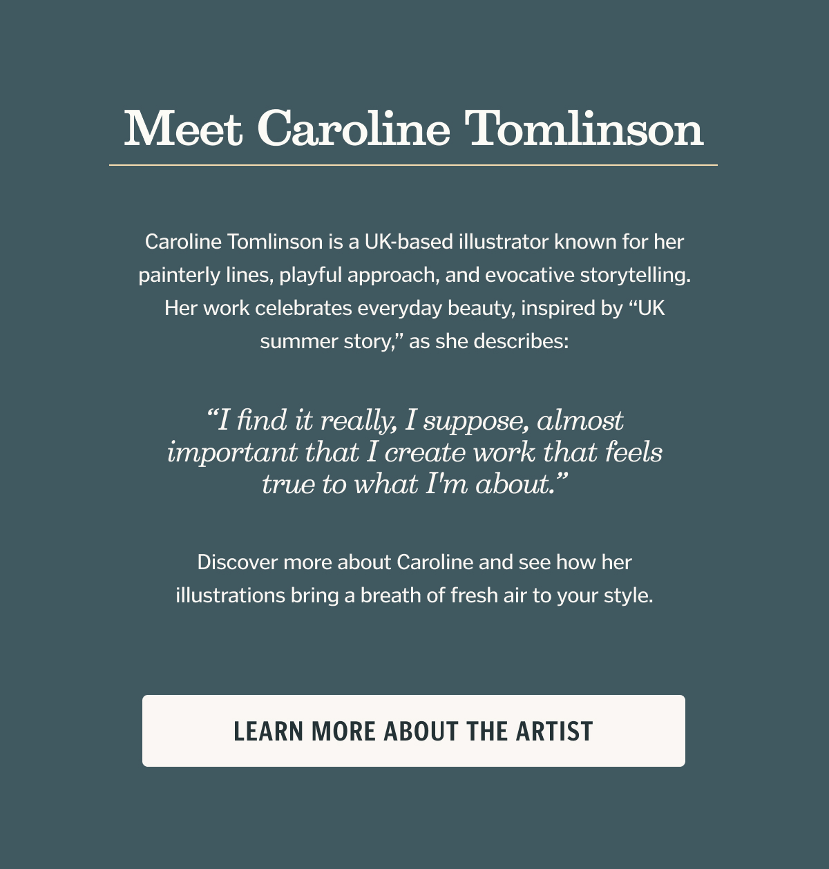 Caroline Tomlinson is a UK-based illustrator known for her painterly lines, playful approach, and evocative storytelling. Her work celebrates everyday beauty, inspired by “UK summer story,” as she describes: “I find it really, I suppose, almost important that I create work that feels true to what I'm about.” Discover more about Caroline and see how her illustrations bring a breath of fresh air to your style.