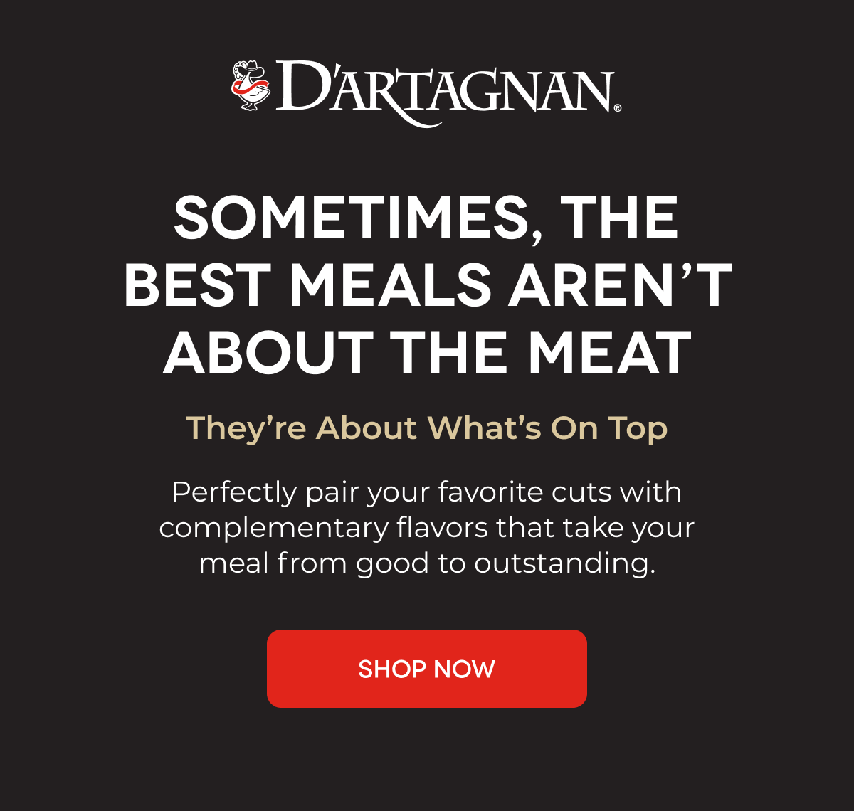 D'ARTAGNAN | SOMETIMES, THE BEST MEALS AREN’T ABOUT THE MEAT They’re About What’s On Top Perfectly pair your favorite cuts with complementary flavors that take your meal from good to outstanding. SHOP NOW 