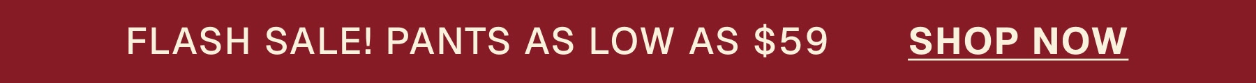 FLASH SALE! PANTS AS LOW AS $59       SHOP NOW