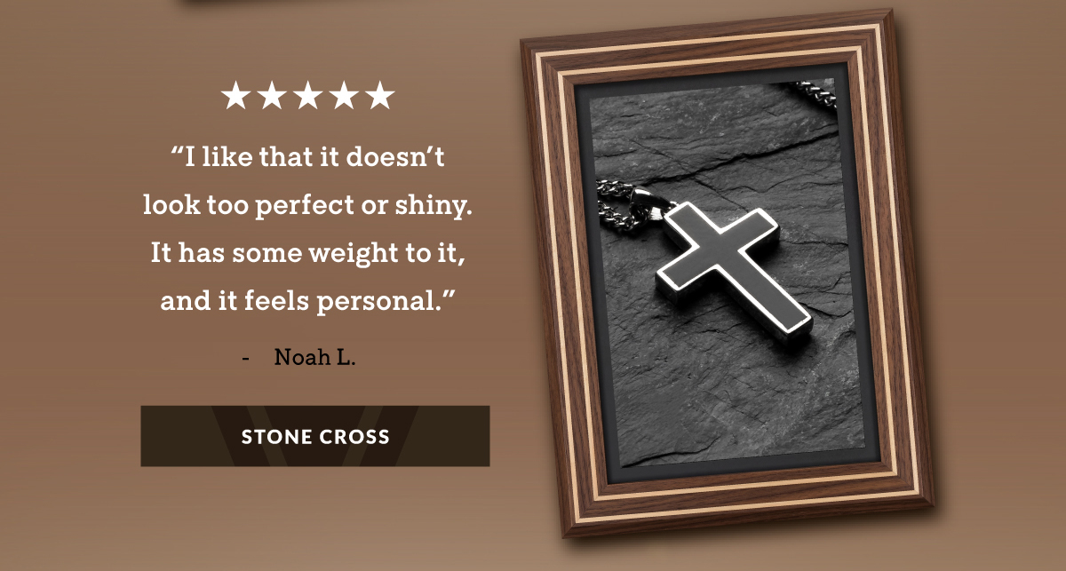 "I like that it doesn't look too perfect or shiny. It has some weight to it, and it feels personal." - Noah L. STONE CROSS