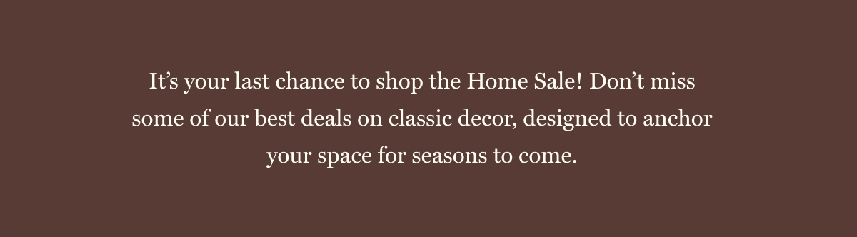 It’s your last chance to shop the Home Sale! Don’t miss some of our best deals on classic decor, designed to anchor your space for seasons to come. 