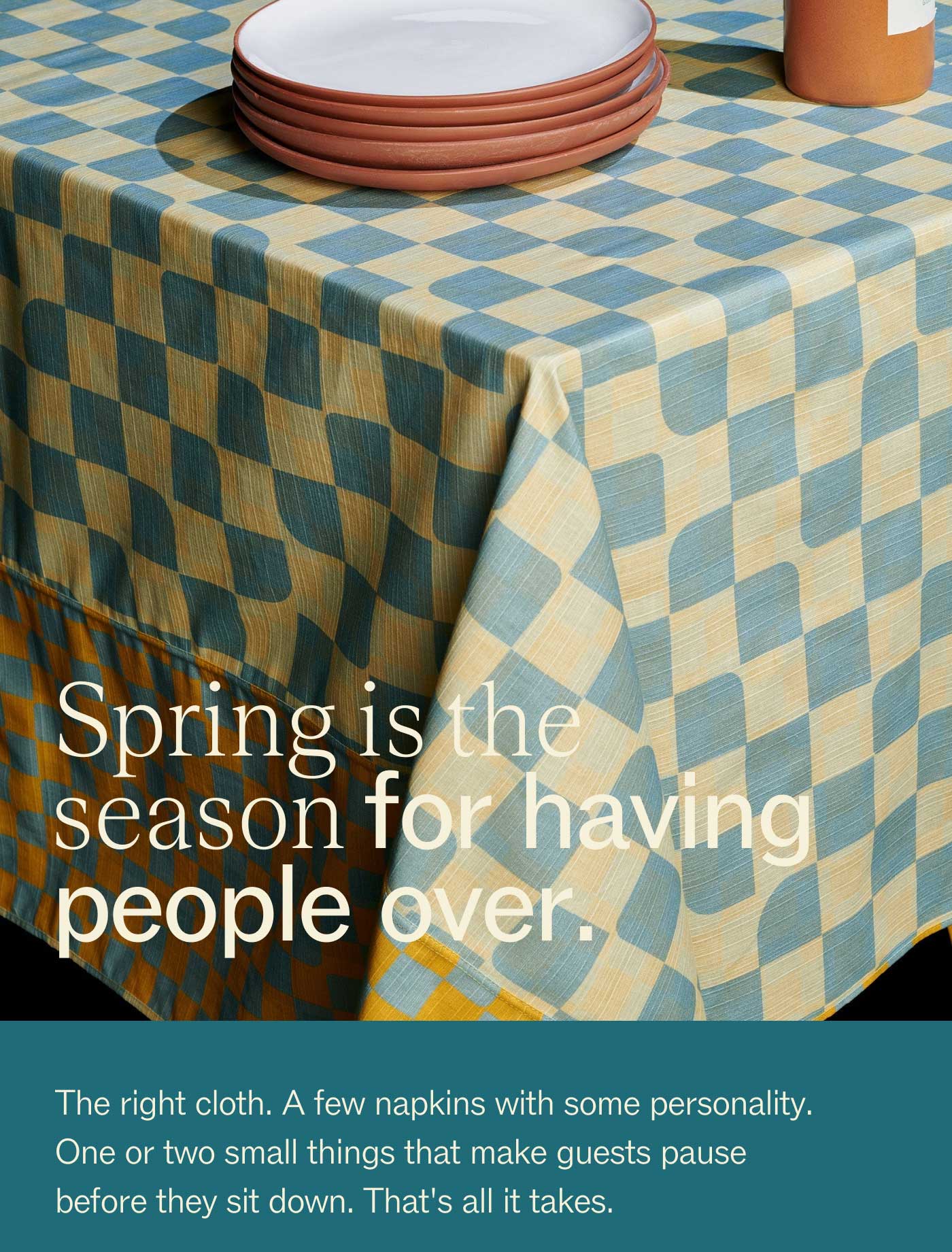 Spring is the season for having people over.  The right cloth. A few napkins with some personality. One or two small things that make guests pause before they sit down. That's all it takes.