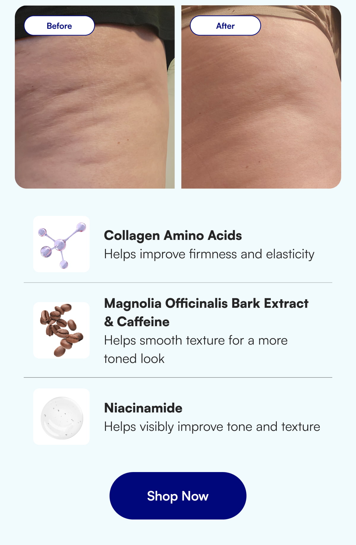 Collagen Amino Acids Helps improve firmness and elasticity Magnolia Officinalis Bark Extract  & Caffeine Helps smooth texture for a more toned look Niacinamide Helps visibly improve tone and texture