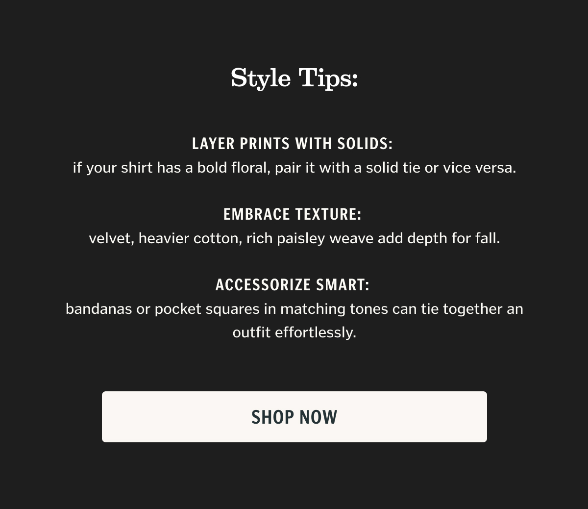 Style Tips: Layer prints with solids: if your shirt has a bold floral, pair it with a solid tie or vice versa.   Embrace texture: velvet, heavier cotton, rich paisley weave add depth for fall.   Accessorize smart: bandanas or pocket squares in matching tones can tie together an outfit effortlessly.