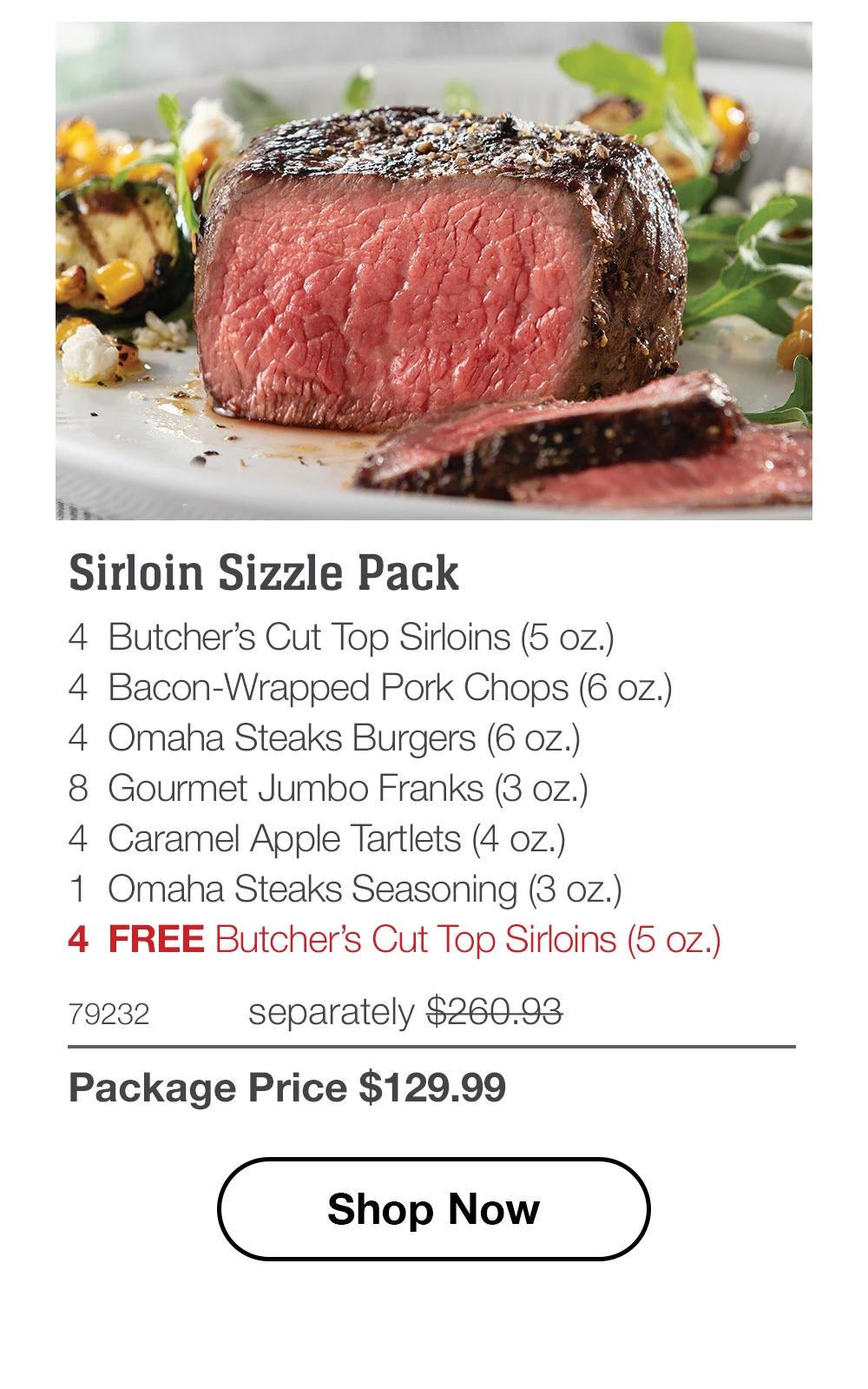Sirloin Sizzle Pack - 4 Butcher's Cut Top Sirloins (5 oz.) - 4 Bacon-Wrapped Pork Chops (6 oz.) - 4 Omaha Steaks Burgers (6 oz.) - 8 Gourmet Jumbo Franks (3 oz.) - 4 Caramel Apple Tartlets (4 oz.) - 1 Omaha Steaks Seasoning (3 oz.) - 4 FREE Butcher's Cut Top Sirloins (5 oz.) - 79232 separately $260.93 | Package Price $129.99 || Shop Now